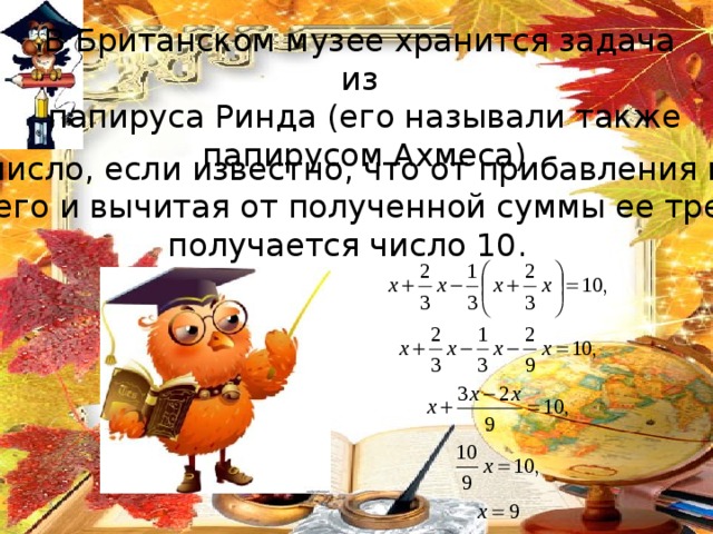 В Британском музее хранится задача из  папируса Ринда (его называли также  папирусом Ахмеса) Найти число, если известно, что от прибавления к нему 2/3 его и вычитая от полученной суммы ее трети получается число 10. 