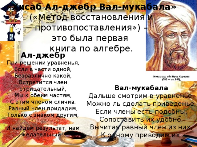 «Хисаб Ал-джебр Вал-мукабала» («Метод восстановления и  противопоставления») – это была первая книга по алгебре. Ал-джебр При решении уравненья,  Если в части одной,  Безразлично какой,  Встретится член отрицательный,  Мы к обеим частям,  С этим членом сличив.  Равный член придадим,  Только с знаком другим,—  И найдем результат, нам желательный! Вал-мукабала Дальше смотрим в уравненье,  Можно ль сделать приведенье,  Если члены есть подобны,  Сопоставить их удобно.  Вычитая равный член из них,  К одному приводим их. 