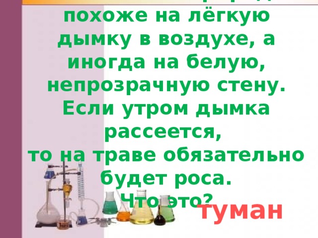 Это явление природы похоже на лёгкую дымку в воздухе, а иногда на белую, непрозрачную стену. Если утром дымка рассеется,  то на траве обязательно  будет роса.  Что это? туман 