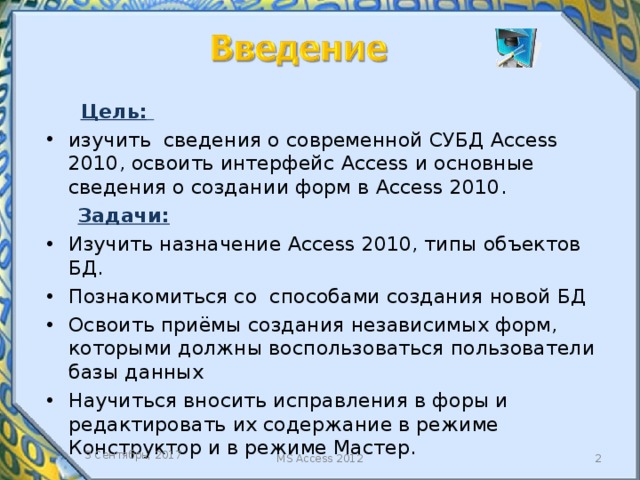  Цель:  изучить сведения о современной СУБД Access 2010, освоить интерфейс Access и основные сведения о создании форм в Access 2010.  Задачи: Изучить назначение Access 2010, типы объектов БД. Познакомиться со способами создания новой БД Освоить приёмы создания независимых форм, которыми должны воспользоваться пользователи базы данных Научиться вносить исправления в форы и редактировать их содержание в режиме Конструктор и в режиме Мастер. Данная работа позволяет ознакомиться с назначением и основными типами объектов СУБД MS Access , а также более подробно изучить один из объектов БД – формы. 3 Сентябрь, 2017  MS Access 2012  