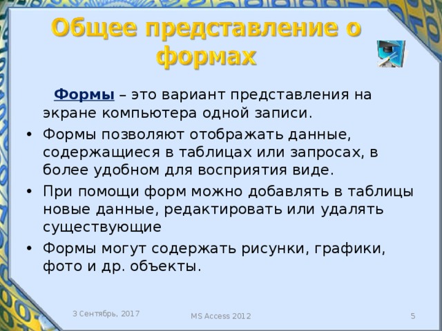  Формы – это вариант представления на экране компьютера одной записи. Формы позволяют отображать данные, содержащиеся в таблицах или запросах, в более удобном для восприятия виде. При помощи форм можно добавлять в таблицы новые данные, редактировать или удалять существующие Формы могут содержать рисунки, графики, фото и др. объекты. База данных разрабатывается для того, чтобы её содержимым и возможностями пользовались представители различных подразделений организации. Их интересует удобный интерфейс, который позволяет осуществлять просмотр данных, их актуализацию, находить определённые фрагменты с помощью типовых запросов или более интеллектуальных средств. 3 Сентябрь, 2017  MS Access 2012  