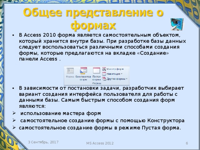 В Access 2010 форма является самостоятельным объектом, который хранится внутри базы. При разработке базы данных следует воспользоваться различными способами создания формы, которые предлагаются на вкладке «Создание» панели Access . В зависимости от постановки задачи, разработчик выбирает вариант создания интерфейса пользователя для работы с данными базы. Самым быстрым способом создания форм являются:  использование мастера форм  самостоятельное создание формы с помощью Конструктора самостоятельное создание формы в режиме Пустая форма. 3 Сентябрь, 2017 MS Access 2012  