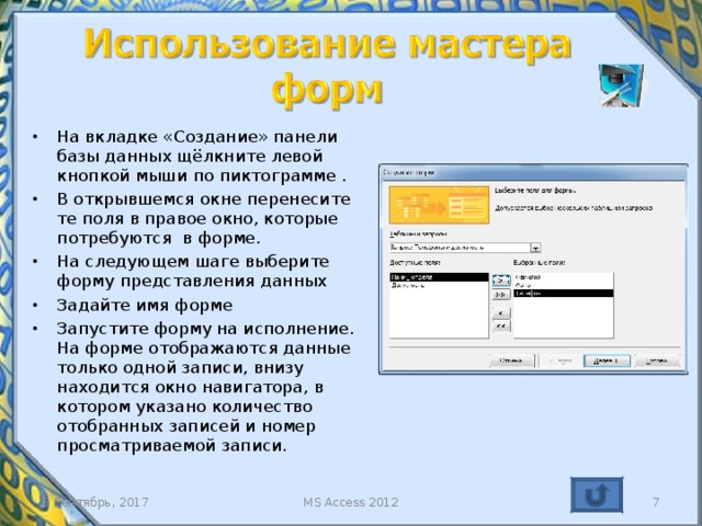 На вкладке «Создание» панели базы данных щёлкните левой кнопкой мыши по пиктограмме . В открывшемся окне перенесите те поля в правое окно, которые потребуются в форме. На следующем шаге выберите форму представления данных Задайте имя форме Запустите форму на исполнение. На форме отображаются данные только одной записи, внизу находится окно навигатора, в котором указано количество отобранных записей и номер просматриваемой записи. Неудобством использования Мастера форм заключается в том, что все поля, которые были заданы для вывода, оформлены без участия разработчика. Следовательно, придётся входить в режим коррекции для доведения внешнего вида формы до того вида, который удовлетворяет разработчика. Безусловно, удобство использования Мастера заключается в скорости создания формы. 3 Сентябрь, 2017 MS Access 2012   