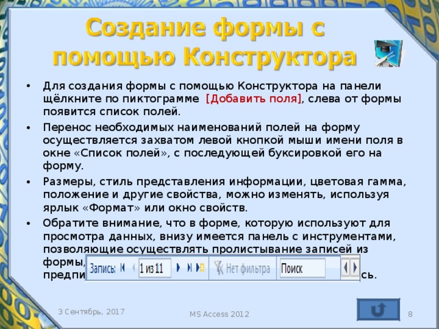Для создания формы с помощью Конструктора на панели щёлкните по пиктограмме [ Добавить поля ] , слева от формы появится список полей. Перенос необходимых наименований полей на форму осуществляется захватом левой кнопкой мыши имени поля в окне «Список полей», с последующей буксировкой его на форму. Размеры, стиль представления информации, цветовая гамма, положение и другие свойства, можно изменять, используя ярлык «Формат» или окно свойств. Обратите внимание, что в форме, которую используют для просмотра данных, внизу имеется панель с инструментами, позволяющие осуществлять пролистывание записей из формы, а так же в окно «Поиск» вводить поисковые предписания, что бы быстро найти необходимую запись.   Созданная форма в режиме Конструктор, позволяет дополнять исходную таблицу данными только в том случае, если на ней присутствуют поля, контролируемые в таблице источнике. 3 Сентябрь, 2017 MS Access 2012   