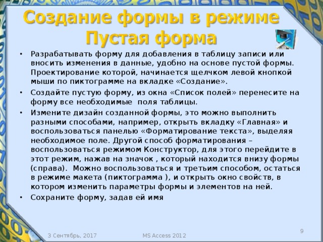 Разрабатывать форму для добавления в таблицу записи или вносить изменения в данные, удобно на основе пустой формы. Проектирование которой, начинается щелчком левой кнопкой мыши по пиктограмме на вкладке «Создание». Создайте пустую форму, из окна «Список полей» перенесите на форму все необходимые поля таблицы. Измените дизайн созданной формы, это можно выполнить разными способами, например, открыть вкладку «Главная» и воспользоваться панелью «Форматирование текста», выделяя необходимое поле. Другой способ форматирования – воспользоваться режимом Конструктор, для этого перейдите в этот режим, нажав на значок , который находится внизу формы (справа). Можно воспользоваться и третьим способом, остаться в режиме макета (пиктограмма ), и открыть окно свойств, в котором изменить параметры формы и элементов на ней. Сохраните форму, задав ей имя  3 Сентябрь, 2017 MS Access 2012 