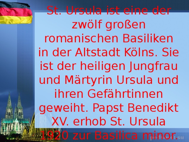    St. Ursula ist eine der zwölf großen romanischen Basiliken in der Altstadt Kölns. Sie ist der heiligen Jungfrau und Märtyrin Ursula und ihren Gefährtinnen geweiht. Papst Benedikt XV. erhob St. Ursula 1920 zur Basilica minor. 