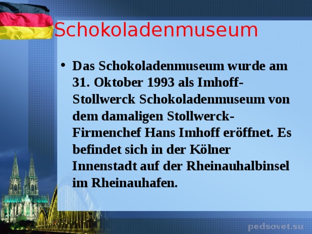 Schokoladenmuseum Das Schokoladenmuseum wurde am 31. Oktober 1993 als Imhoff-Stollwerck Schokoladenmuseum von dem damaligen Stollwerck-Firmenchef Hans Imhoff eröffnet. Es befindet sich in der Kölner Innenstadt auf der Rheinauhalbinsel im Rheinauhafen. 