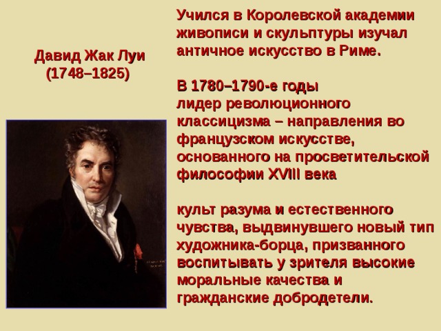Учился в Королевской академии живописи и скульптуры изучал античное искусство в Риме.   В 1780–1790-е годы  лидер революционного классицизма – направления во французском искусстве, основанного на просветительской философии XVIII века   культ разума и естественного чувства, выдвинувшего новый тип художника-борца, призванного воспитывать у зрителя высокие моральные качества и гражданские добродетели . Давид Жак Луи (1748–1825) 
