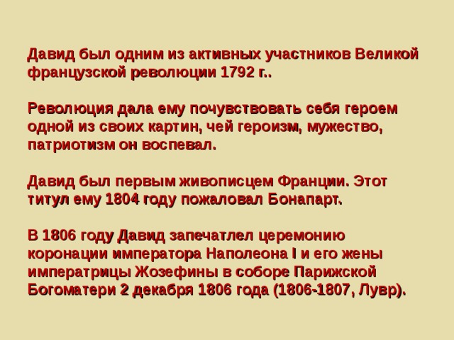 Давид был одним из активных участников Великой французской революции 1792 г..   Революция дала ему почувствовать себя героем одной из своих картин, чей героизм, мужество, патриотизм он воспевал.   Давид был первым живописцем Франции. Этот титул ему 1804 году пожаловал Бонапарт.   В 1806 году Давид запечатлел церемонию коронации императора Наполеона I и его жены императрицы Жозефины в соборе Парижской Богоматери 2 декабря 1806 года (1806-1807, Лувр). 