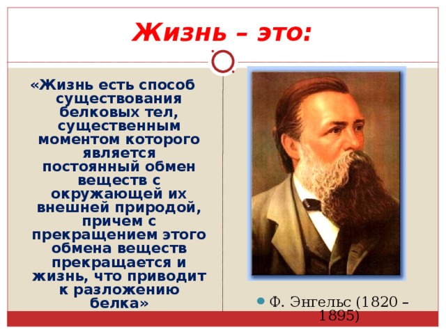 Жизнь – это: Ф. Энгельс (1820 – 1895) «Жизнь есть способ существования белковых тел, существенным моментом которого является постоянный обмен веществ с окружающей их внешней природой, причем с прекращением этого обмена веществ прекращается и жизнь, что приводит к разложению белка» 