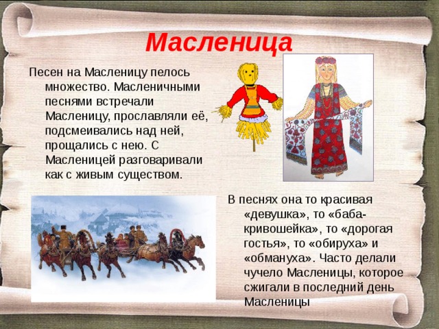 Масленица Песен на Масленицу пелось множество. Масленичными песнями встречали Масленицу, прославляли её, подсмеивались над ней, прощались с нею. С Масленицей разговаривали как с живым существом. В песнях она то красивая «девушка», то «баба-кривошейка», то «дорогая гостья», то «обируха» и «обмануха». Часто делали чучело Масленицы, которое сжигали в последний день Масленицы 