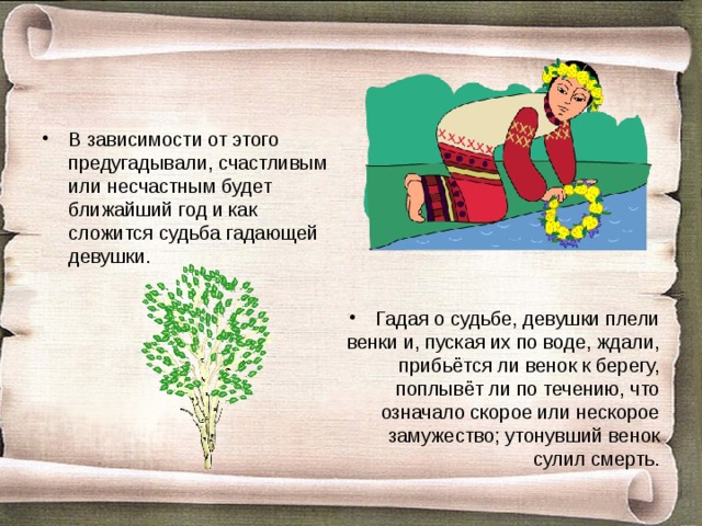 В зависимости от этого предугадывали, счастливым или несчастным будет ближайший год и как сложится судьба гадающей девушки. Гадая о судьбе, девушки плели венки и, пуская их по воде, ждали, прибьётся ли венок к берегу, поплывёт ли по течению, что означало скорое или нескорое замужество; утонувший венок сулил смерть. 