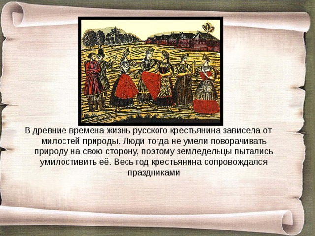 В древние времена жизнь русского крестьянина зависела от милостей природы. Люди тогда не умели поворачивать природу на свою сторону, поэтому земледельцы пытались умилостивить её. Весь год крестьянина сопровождался праздниками 