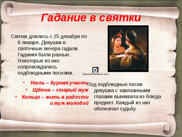 Гадание в святки Святки длились с 25 декабря по 6 января. Девушки в святочные вечера гадали. Гадания были разные. Некоторые из них сопровождались подблюдными песнями. Уголь – дурная участь Щётка – старый муж Кольцо – жить в радости и муж молодой Под подблюдные песни девушка с завязанными глазами вынимала из блюда предмет. Каждый из них обозначал судьбу. 