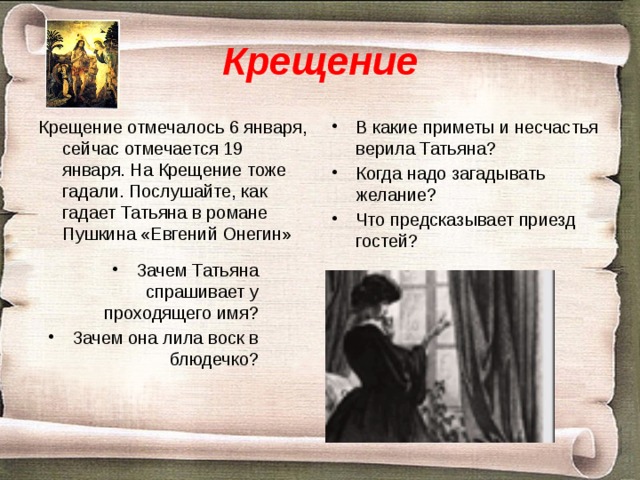 Крещение Крещение отмечалось 6 января, сейчас отмечается 19 января. На Крещение тоже гадали. Послушайте, как гадает Татьяна в романе Пушкина «Евгений Онегин» В какие приметы и несчастья верила Татьяна? Когда надо загадывать желание? Что предсказывает приезд гостей? Зачем Татьяна спрашивает у проходящего имя? Зачем она лила воск в блюдечко? 