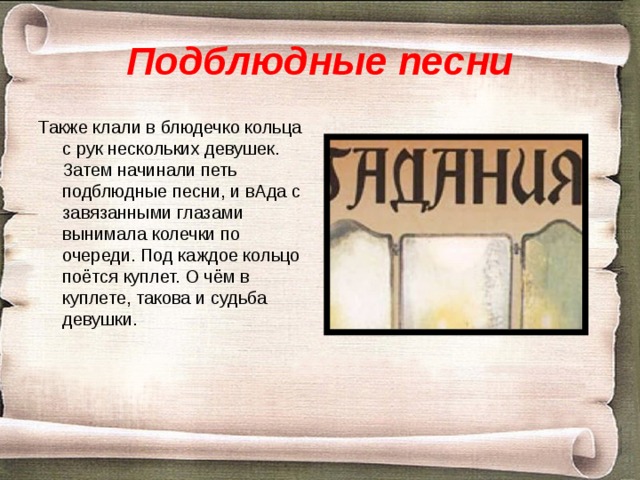 Подблюдные песни Также клали в блюдечко кольца с рук нескольких девушек. Затем начинали петь подблюдные песни, и вАда с завязанными глазами вынимала колечки по очереди. Под каждое кольцо поётся куплет. О чём в куплете, такова и судьба девушки. 