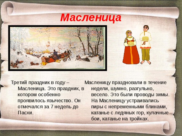 Масленица Масленицу праздновали в течение недели, шумно, разгульно, весело. Это были проводы зимы. На Масленицу устраивались пиры с непременными блинами, катанье с ледяных гор, кулачные бои, катанье на тройках. Третий праздник в году – Масленица. Это праздник, в котором особенно проявилось язычество. Он отмечался за 7 недель до Пасхи. 