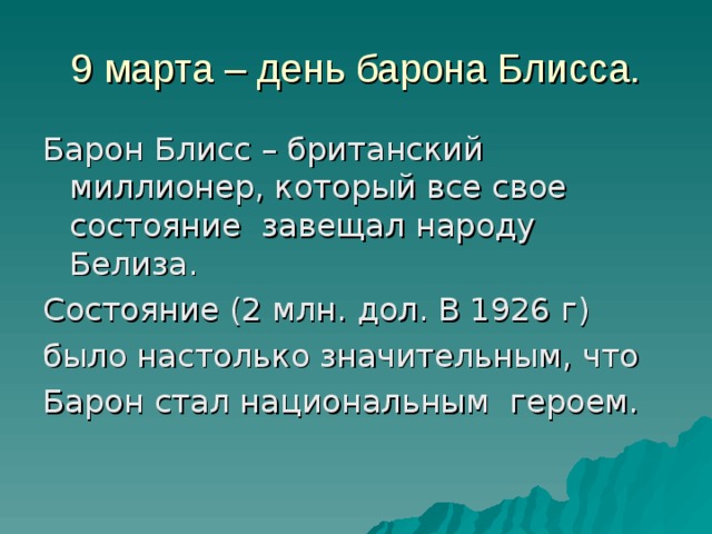 9 марта – день барона Блисса. Барон Блисс – британский миллионер, который все свое состояние завещал народу Белиза. Состояние (2 млн. дол. В 1926 г) было настолько значительным, что Барон стал национальным героем. 