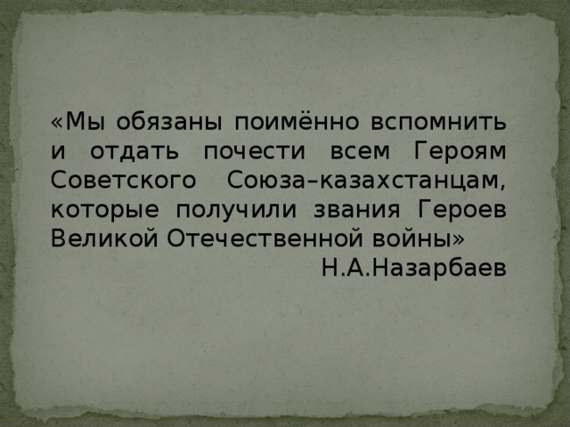 «Мы обязаны поимённо вспомнить и отдать почести всем Героям Советского Союза–казахстанцам, которые получили звания Героев Великой Отечественной войны» Н.А.Назарбаев 