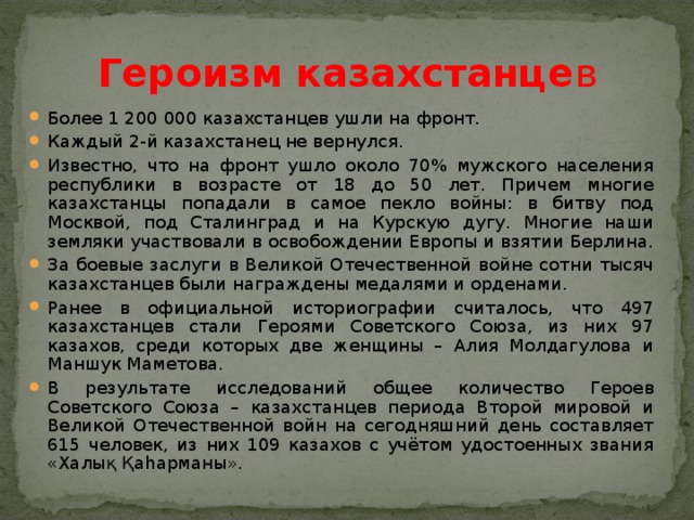 Героизм казахстанце в Более 1 200 000 казахстанцев ушли на фронт. Каждый 2-й казахстанец не вернулся. Известно, что на фронт ушло около 70% мужского населения республики в возрасте от 18 до 50 лет. Причем многие казахстанцы попадали в самое пекло войны: в битву под Москвой, под Сталинград и на Курскую дугу. Многие наши земляки участвовали в освобождении Европы и взятии Берлина. За боевые заслуги в Великой Отечественной войне сотни тысяч казахстанцев были награждены медалями и орденами. Ранее в официальной историографии считалось, что 497 казахстанцев стали Героями Советского Союза, из них 97 казахов, среди которых две женщины – Алия Молдагулова и Маншук Маметова. В результате исследований общее количество Героев Советского Союза – казахстанцев периода Второй мировой и Великой Отечественной войн на сегодняшний день составляет 615 человек, из них 109 казахов с учётом удостоенных звания «Халық Қаһарманы». 