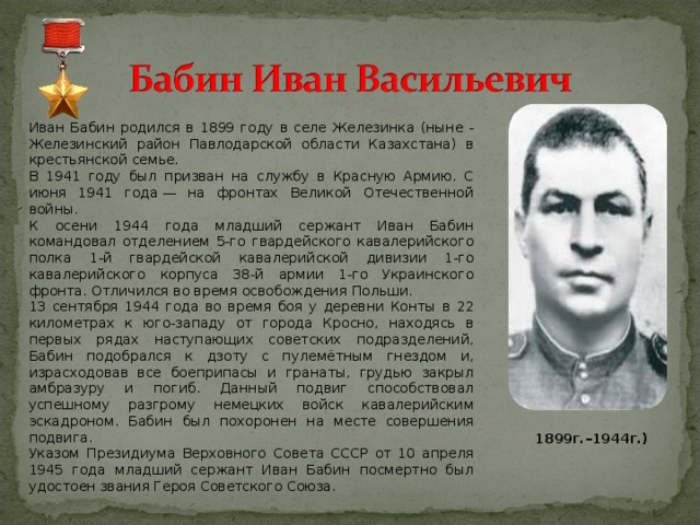 Иван Бабин родился в 1899 году в селе Железинка (ныне - Железинский район Павлодарской области Казахстана) в крестьянской семье. В 1941 году был призван на службу в Красную Армию. С июня 1941 года — на фронтах Великой Отечественной войны. К осени 1944 года младший сержант Иван Бабин командовал отделением 5-го гвардейского кавалерийского полка 1-й гвардейской кавалерийской дивизии 1-го кавалерийского корпуса 38-й армии 1-го Украинского фронта. Отличился во время освобождения Польши. 13 сентября 1944 года во время боя у деревни Конты в 22 километрах к юго-западу от города Кросно, находясь в первых рядах наступающих советских подразделений, Бабин подобрался к дзоту с пулемётным гнездом и, израсходовав все боеприпасы и гранаты, грудью закрыл амбразуру и погиб. Данный подвиг способствовал успешному разгрому немецких войск кавалерийским эскадроном. Бабин был похоронен на месте совершения подвига. Указом Президиума Верховного Совета СССР от 10 апреля 1945 года младший сержант Иван Бабин посмертно был удостоен звания Героя Советского Союза.   1899г.–1944г.) 