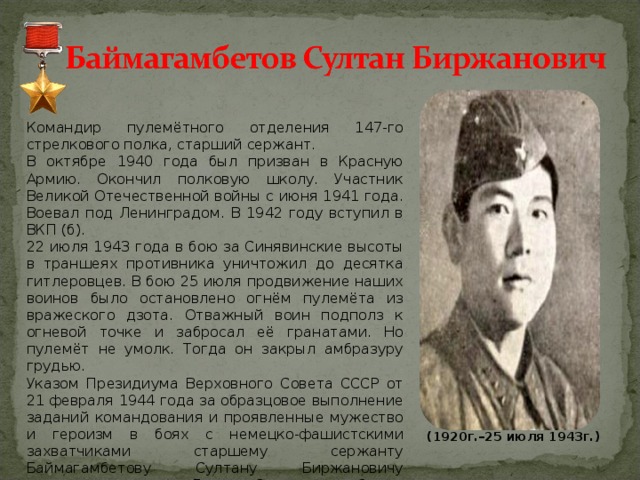 Командир пулемётного отделения 147-го стрелкового полка, старший сержант. В октябре 1940 года был призван в Красную Армию. Окончил полковую школу. Участник Великой Отечественной войны с июня 1941 года. Воевал под Ленинградом. В 1942 году вступил в ВКП (б). 22 июля 1943 года в бою за Синявинские высоты в траншеях противника уничтожил до десятка гитлеровцев. В бою 25 июля продвижение наших воинов было остановлено огнём пулемёта из вражеского дзота. Отважный воин подполз к огневой точке и забросал её гранатами. Но пулемёт не умолк. Тогда он закрыл амбразуру грудью. Указом Президиума Верховного Совета СССР от 21 февраля 1944 года за образцовое выполнение заданий командования и проявленные мужество и героизм в боях с немецко-фашистскими захватчиками старшему сержанту Баймагамбетову Султану Биржановичу присвоено звание Героя Советского Союза посмертно.  (1920г.–25 июля 1943г.) 