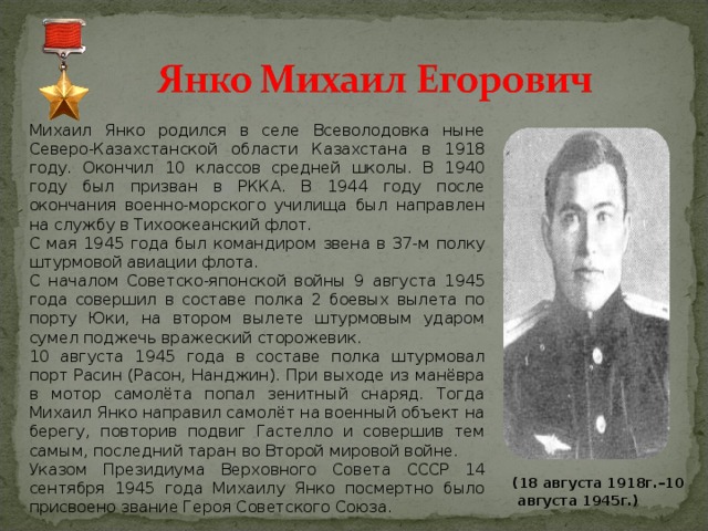 Михаил Янко родился в селе Всеволодовка ныне Северо-Казахстанской области Казахстана в 1918 году. Окончил 10 классов средней школы. В 1940 году был призван в РККА. В 1944 году после окончания военно-морского училища был направлен на службу в Тихоокеанский флот. С мая 1945 года был командиром звена в 37-м полку штурмовой авиации флота. С началом Советско-японской войны 9 августа 1945 года совершил в составе полка 2 боевых вылета по порту Юки, на втором вылете штурмовым ударом сумел поджечь вражеский сторожевик. 10 августа 1945 года в составе полка штурмовал порт Расин (Расон, Нанджин). При выходе из манёвра в мотор самолёта попал зенитный снаряд. Тогда Михаил Янко направил самолёт на военный объект на берегу, повторив подвиг Гастелло и совершив тем самым, последний таран во Второй мировой войне. Указом Президиума Верховного Совета СССР 14 сентября 1945 года Михаилу Янко посмертно было присвоено звание Героя Советского Союза.  (18 августа 1918г.–10 августа 1945г.) 