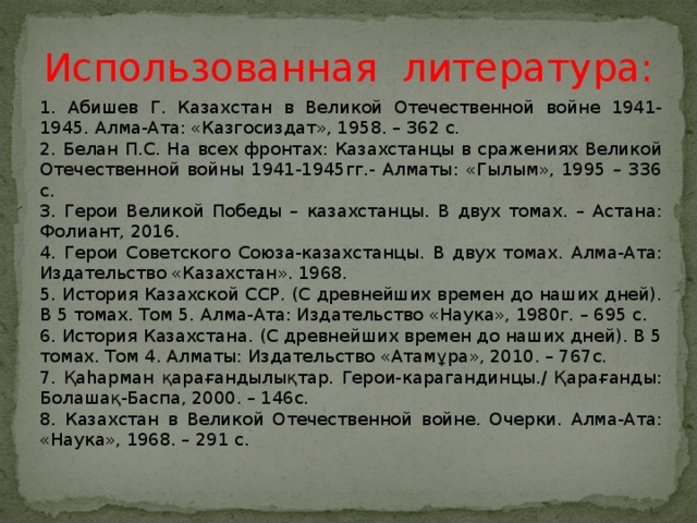 Использованная литература: 1. Абишев Г. Казахстан в Великой Отечественной войне 1941-1945. Алма-Ата: «Казгосиздат», 1958. – 362 с. 2. Белан П.С. На всех фронтах: Казахстанцы в сражениях Великой Отечественной войны 1941-1945гг.- Алматы: «Гылым», 1995 – 336 с. 3. Герои Великой Победы – казахстанцы. В двух томах. – Астана: Фолиант, 2016. 4. Герои Советского Союза-казахстанцы. В двух томах. Алма-Ата: Издательство «Казахстан». 1968. 5. История Казахской ССР. (С древнейших времен до наших дней). В 5 томах. Том 5. Алма-Ата: Издательство «Наука», 1980г. – 695 с. 6. История Казахстана. (С древнейших времен до наших дней). В 5 томах. Том 4. Алматы: Издательство «Атам ұ ра», 2010. – 767с. 7. Қаһарман қарағандылықтар. Герои-карагандинцы./ Қарағанды: Болашақ-Баспа, 2000. – 146с. 8. Казахстан в Великой Отечественной войне. Очерки. Алма-Ата: «Наука», 1968. – 291 с. 