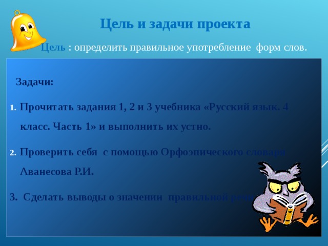 Цель и задачи проекта Цель : определить правильное употребление форм слов.  Задачи: Прочитать задания 1, 2 и 3 учебника «Русский язык. 4 класс. Часть 1» и выполнить их устно. Проверить себя с помощью Орфоэпического словаря Аванесова Р.И. 3. Сделать выводы о значении правильной речи.   
