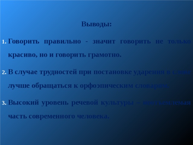  Выводы: Говорить правильно - значит говорить не только красиво, но и говорить грамотно. В случае трудностей при постановке ударения в слове лучше обращаться к орфоэпическим словарям. Высокий уровень речевой культуры – неотъемлемая часть современного человека.   