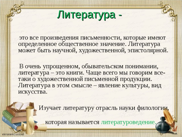 Литература -  это все произведения письменности, которые имеют определенное общественное значение. Литература может быть научной, художественной, эпистолярной.  В очень упрощенном, обывательском понимании, литература – это книги. Чаще всего мы говорим все-таки о художественной письменной продукции. Литература в этом смысле – явление культуры, вид искусства.  Изучает литературу отрасль науки филологии,  которая называется литературоведение.  