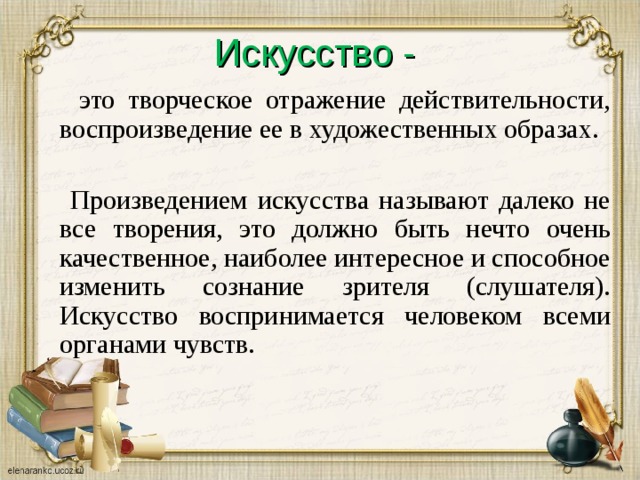 Искусство -  это творческое отражение действительности, воспроизведение ее в художественных образах.  Произведением искусства называют далеко не все творения, это должно быть нечто очень качественное, наиболее интересное и способное изменить сознание зрителя (слушателя). Искусство воспринимается человеком всеми органами чувств. 