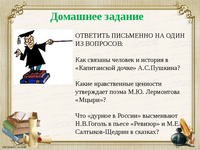 Домашнее задание ОТВЕТИТЬ ПИСЬМЕННО НА ОДИН ИЗ ВОПРОСОВ: Как связаны человек и история в «Капитанской дочке» А.С.Пушкина? Какие нравственные ценности утверждает поэма М.Ю. Лермонтова «Мцыри»? Что «дурное в России» высмеивают Н.В.Гоголь в пьесе «Ревизор» и М.Е. Салтыков-Щедрин в сказках? 