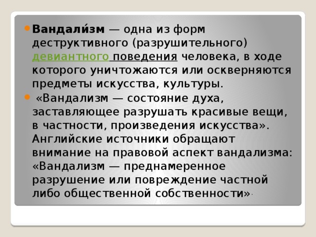 Вандали́зм  — одна из форм деструктивного (разрушительного) девиантного поведения человека, в ходе которого уничтожаются или оскверняются предметы искусства, культуры.  «Вандализм — состояние духа, заставляющее разрушать красивые вещи, в частности, произведения искусства».  Английские источники обращают внимание на правовой аспект вандализма: «Вандализм — преднамеренное разрушение или повреждение частной либо общественной собственности» . 
