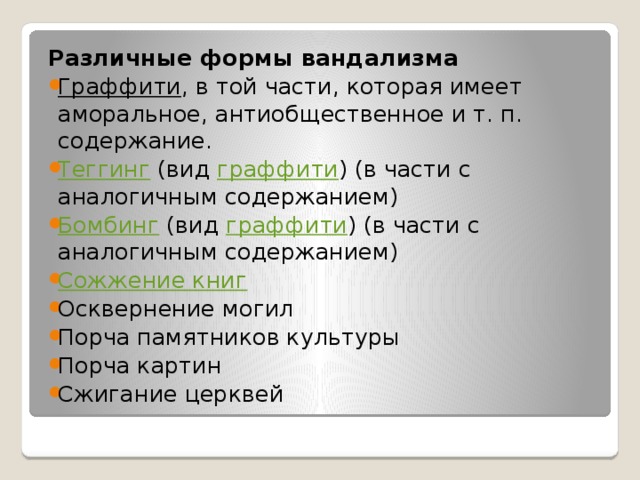 Различные формы вандализма Граффити , в той части, которая имеет аморальное, антиобщественное и т. п. содержание. Теггинг (вид граффити ) (в части с аналогичным содержанием) Бомбинг (вид граффити ) (в части с аналогичным содержанием) Сожжение книг Осквернение могил Порча памятников культуры Порча картин Сжигание церквей 