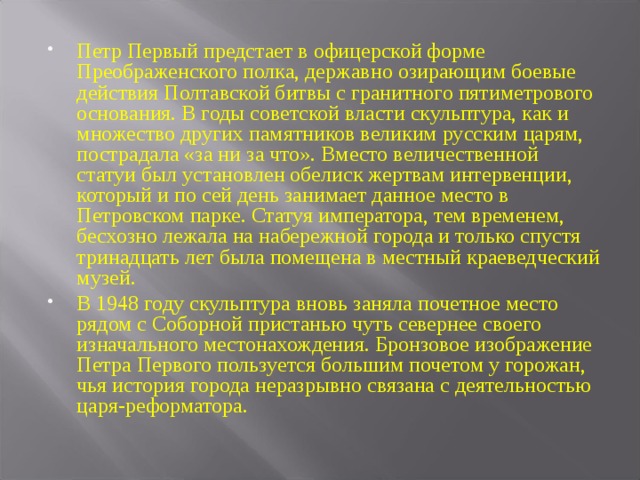 Петр Первый предстает в офицерской форме Преображенского полка, державно озирающим боевые действия Полтавской битвы с гранитного пятиметрового основания. В годы советской власти скульптура, как и множество других памятников великим русским царям, пострадала «за ни за что». Вместо величественной статуи был установлен обелиск жертвам интервенции, который и по сей день занимает данное место в Петровском парке. Статуя императора, тем временем, бесхозно лежала на набережной города и только спустя тринадцать лет была помещена в местный краеведческий музей. В 1948 году скульптура вновь заняла почетное место рядом с Соборной пристанью чуть севернее своего изначального местонахождения. Бронзовое изображение Петра Первого пользуется большим почетом у горожан, чья история города неразрывно связана с деятельностью царя-реформатора.  