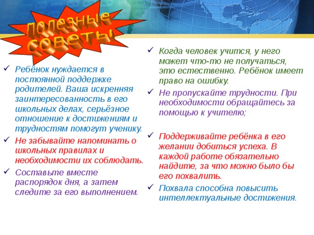Когда человек учится, у него может что-то не получаться, это естественно. Ребёнок имеет право на ошибку. Не пропускайте трудности. При необходимости обращайтесь за помощью к учителю;  Поддерживайте ребёнка в его желании добиться успеха. В каждой работе обязательно найдите, за что можно было бы его похвалить. Похвала способна повысить интеллектуальные достижения. Ребёнок нуждается в постоянной поддержке родителей. Ваша искренняя заинтересованность в его школьных делах, серьёзное отношение к достижениям и трудностям помогут ученику. Не забывайте напоминать о школьных правилах и необходимости их соблюдать. Составьте вместе распорядок дня, а затем следите за его выполнением. 