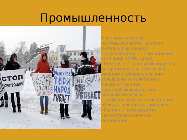 Промышленность Основные отрасли промышленности: цветная металлургия (завод «Электроцинк» — принадлежит компании УГМК, завод «Победит» — специализируется на производстве тяжелых и твёрдых сплавов на основе вольфрама и молибдена), машиностроение, горнодобывающая (руды цветных металлов, стройматериалы), электронная, лёгкая, стекольная, пищевая. «Баспик»: производство высокотехнологичной продукции. 