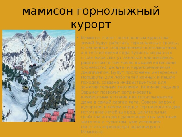 мамисон горнолыжный курорт Мамисон станет всесезонным курортом: зимой будут работать горнолыжные трассы, оснащенные современными подъемниками, а в теплое время года туристы из разных стран мира смогут заняться альпинизмом, рафтингом (в том числе высшей категории сложности), дельта- и парапланеризмом, джиппингом. Будут проложены интересные маршруты для любителей конных и пеших походов, создана инфраструктура для занятий горным туризмом. Наличие ледника Зарамаг позволит организовать комфортные условия для горнолыжников даже в самый разгар лета. Совсем рядом с курортом, в самом сердце гор находятся два источника лечебных вод, целительные свойства которых давно известны местным жителям и туристам, уже успевшим посетить «природную здравницу» в Мамисоне. 
