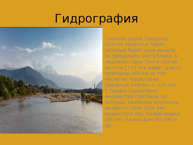 Гидрография Главной рекой Северной Осетии является Терек, который берёт свое начало за пределами республики, в ледниках горы Зилга-xox на высоте 2713 м и имеет длину примерно 600 км (в том числе на территории Северной Осетии — 110 км). У Терека существует множество притоков, из которых наиболее крупными являются Урух (104 км), Ардон (101 км), Камбилеевка (99 км), Гизельдон (81 км) и др. 