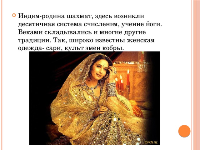 Индия-родина шахмат, здесь возникли десятичная система счисления, учение йоги. Веками складывались и многие другие традиции. Так, широко известны женская одежда- сари, культ змеи кобры. 