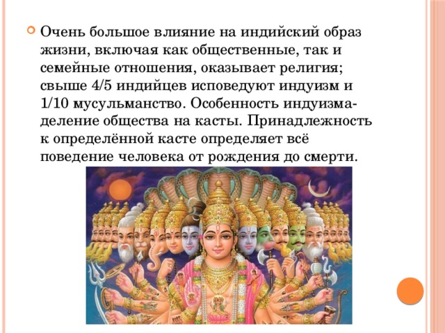 Очень большое влияние на индийский образ жизни, включая как общественные, так и семейные отношения, оказывает религия; свыше 4/5 индийцев исповедуют индуизм и 1/10 мусульманство. Особенность индуизма-деление общества на касты. Принадлежность к определённой касте определяет всё поведение человека от рождения до смерти. 