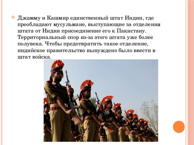 Джамму и Кашмир единственный штат Индии, где преобладают мусульмане, выступающие за отделения штата от Индии присоединение его к Пакистану. Территориальный спор из-за этого штата уже более полувека. Чтобы предотвратить такое отделение, индийское правительство вынуждено было ввести в щтат войска. 