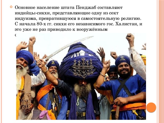 Основное население штата Пенджаб составляют индийцы-сикхи, представляющие одну из сект индуизма, превратившуюся в самостоятельную религию. С начала 80-х гг. сикхи его независимого гос. Халистан, и это уже не раз приводило к вооружённым столкновениям. 