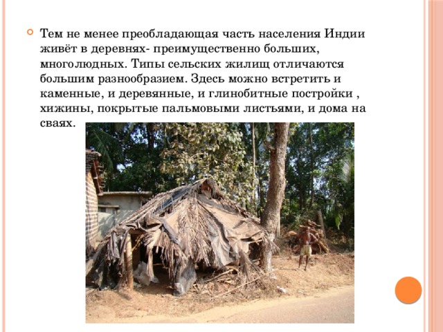 Тем не менее преобладающая часть населения Индии живёт в деревнях- преимущественно больших, многолюдных. Типы сельских жилищ отличаются большим разнообразием. Здесь можно встретить и каменные, и деревянные, и глинобитные постройки , хижины, покрытые пальмовыми листьями, и дома на сваях. 