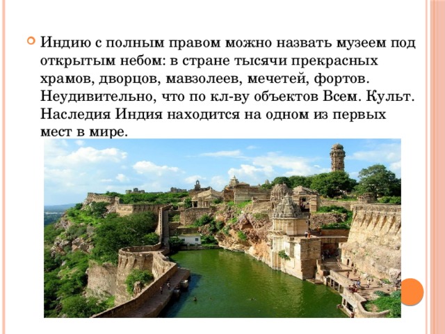Индию с полным правом можно назвать музеем под открытым небом: в стране тысячи прекрасных храмов, дворцов, мавзолеев, мечетей, фортов. Неудивительно, что по кл-ву объектов Всем. Культ. Наследия Индия находится на одном из первых мест в мире. 