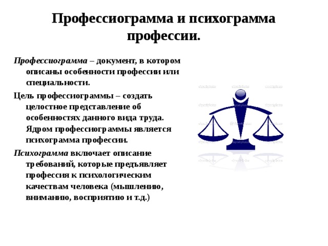 Профессиограмма и психограмма профессии. Профессиограмма – документ, в котором описаны особенности профессии или специальности. Цель профессиограммы – создать целостное представление об особенностях данного вида труда. Ядром профессиограммы является психограмма профессии. Психограмма включает описание требований, которые предъявляет профессия к психологическим качествам человека (мышлению, вниманию, восприятию и т.д.) 