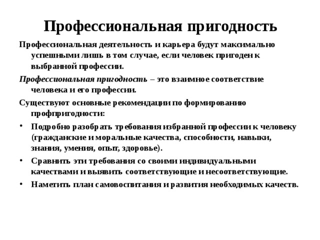  Профессиональная пригодность Профессиональная деятельность и карьера будут максимально успешными лишь в том случае, если человек пригоден к выбранной профессии. Профессиональная пригодность – это взаимное соответствие человека и его профессии. Существуют основные рекомендации по формированию профпригодности: Подробно разобрать требования избранной профессии к человеку (гражданские и моральные качества, способности, навыки, знания, умения, опыт, здоровье). Сравнить эти требования со своими индивидуальными качествами и выявить соответствующие и несоответствующие. Наметить план самовоспитания и развития необходимых качеств.  