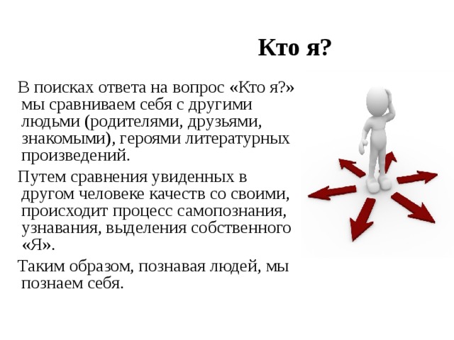  Кто я?  В поисках ответа на вопрос «Кто я?» мы сравниваем себя с другими людьми (родителями, друзьями, знакомыми), героями литературных произведений.  Путем сравнения увиденных в другом человеке качеств со своими, происходит процесс самопознания, узнавания, выделения собственного «Я».  Таким образом, познавая людей, мы познаем себя. 