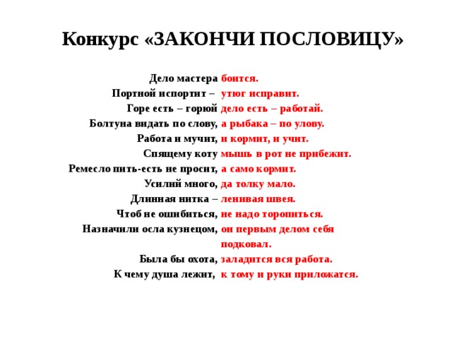  Конкурс «ЗАКОНЧИ ПОСЛОВИЦУ»  Дело мастера  Портной испортит –  Горе есть – горюй  Болтуна видать по слову,  Работа и мучит, Спящему коту Ремесло пить-есть не просит, Усилий много, Длинная нитка – Чтоб не ошибиться, Назначили осла кузнецом,  Была бы охота, К чему душа лежит, боится. утюг исправит. дело есть – работай. а рыбака – по улову. и кормит, и учит. мышь в рот не прибежит. а само кормит. да толку мало. ленивая швея. не надо торопиться. он первым делом себя подковал. заладится вся работа. к тому и руки приложатся. 